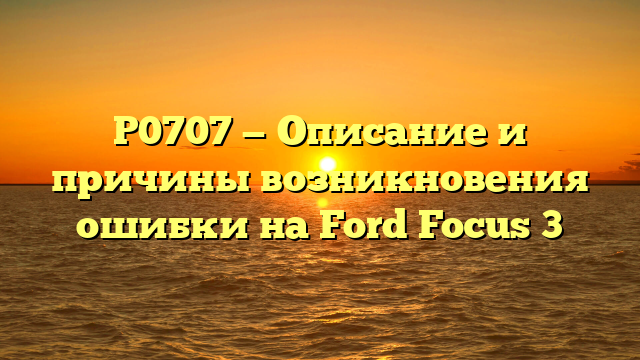 P0707 — Описание и причины возникновения ошибки на Ford Focus 3