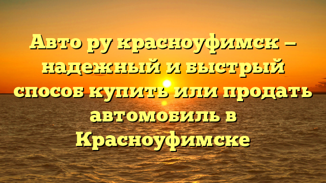 Авто ру красноуфимск — надежный и быстрый способ купить или продать автомобиль в Красноуфимске