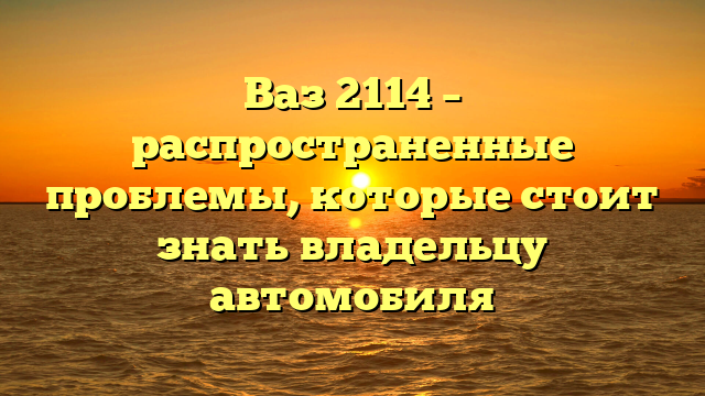 Ваз 2114 – распространенные проблемы, которые стоит знать владельцу автомобиля