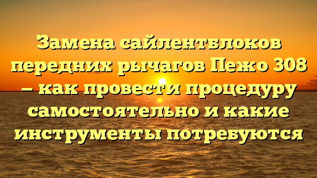 Замена сайлентблоков передних рычагов Пежо 308 — как провести процедуру самостоятельно и какие инструменты потребуются