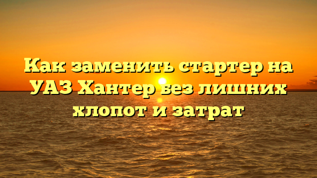 Как заменить стартер на УАЗ Хантер без лишних хлопот и затрат