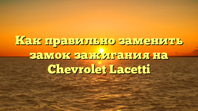 Как правильно заменить замок зажигания на Chevrolet Lacetti