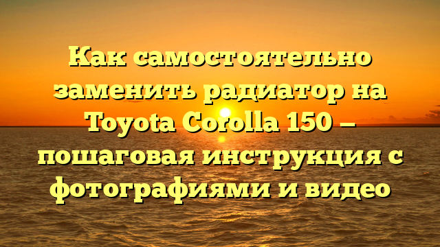 Как самостоятельно заменить радиатор на Toyota Corolla 150 — пошаговая инструкция с фотографиями и видео