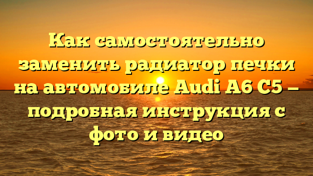 Как самостоятельно заменить радиатор печки на автомобиле Audi A6 C5 — подробная инструкция с фото и видео