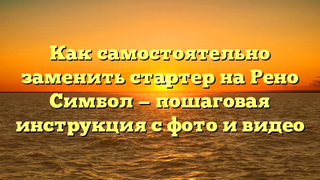 Как самостоятельно заменить стартер на Рено Симбол — пошаговая инструкция с фото и видео