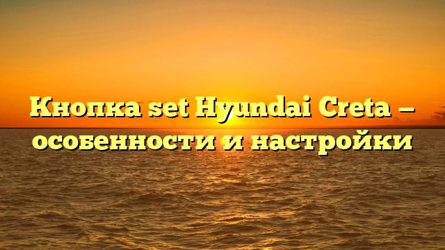 Кнопка set Hyundai Creta — особенности и настройки
