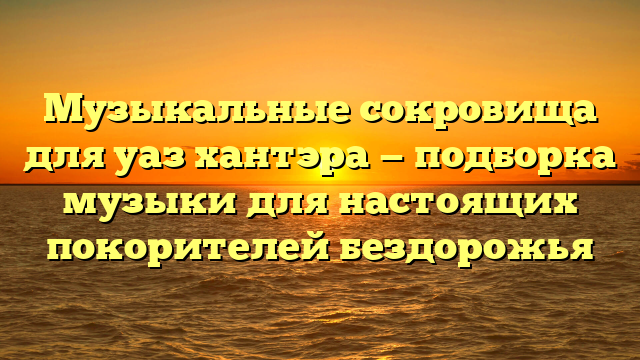 Музыкальные сокровища для уаз хантэра — подборка музыки для настоящих покорителей бездорожья