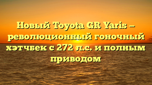 Новый Toyota GR Yaris — революционный гоночный хэтчбек с 272 л.с. и полным приводом