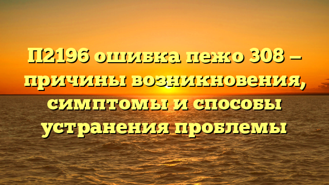 П2196 ошибка пежо 308 — причины возникновения, симптомы и способы устранения проблемы