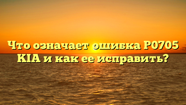 Что означает ошибка P0705 KIA и как ее исправить?