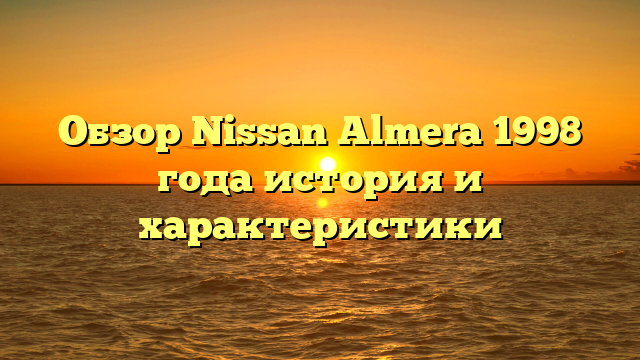 Обзор Nissan Almera 1998 года история и характеристики