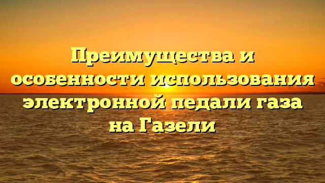 Преимущества и особенности использования электронной педали газа на Газели